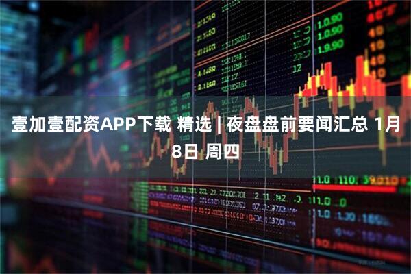 壹加壹配资APP下载 精选 | 夜盘盘前要闻汇总 1月8日 周四