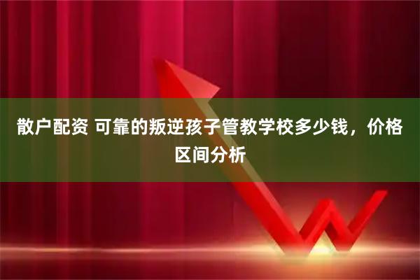散户配资 可靠的叛逆孩子管教学校多少钱，价格区间分析