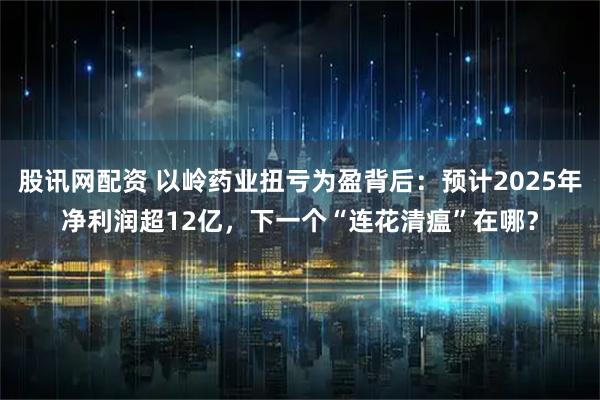 股讯网配资 以岭药业扭亏为盈背后：预计2025年净利润超12亿，下一个“连花清瘟”在哪？