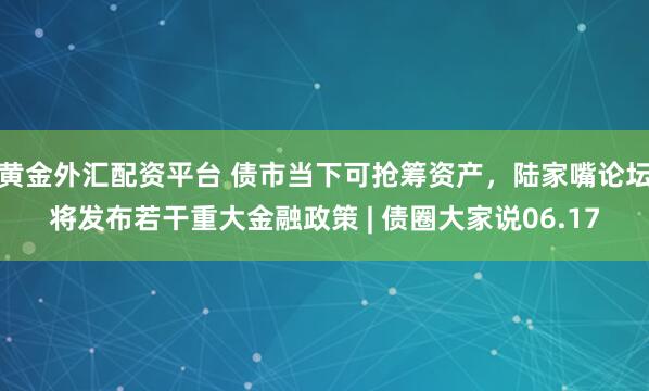 黄金外汇配资平台 债市当下可抢筹资产，陆家嘴论坛将发布若干重大金融政策 | 债圈大家说06.17