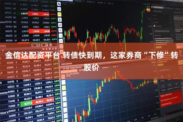 金信达配资平台 转债快到期，这家券商“下修”转股价