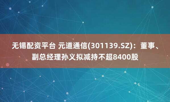 无锡配资平台 元道通信(301139.SZ)：董事、副总经理孙义拟减持不超8400股