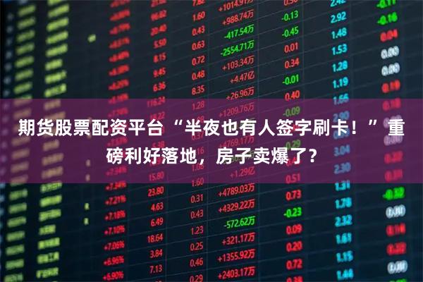 期货股票配资平台 “半夜也有人签字刷卡！” 重磅利好落地，房子卖爆了？