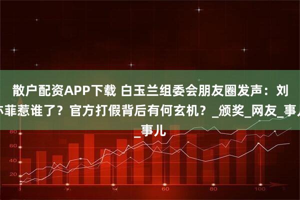 散户配资APP下载 白玉兰组委会朋友圈发声：刘亦菲惹谁了？官方打假背后有何玄机？_颁奖_网友_事儿