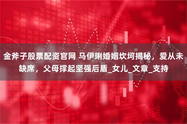 金斧子股票配资官网 马伊琍婚姻坎坷揭秘，爱从未缺席，父母撑起坚强后盾_女儿_文章_支持