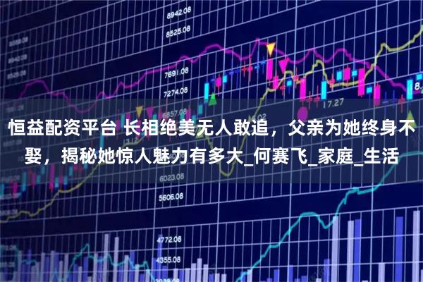 恒益配资平台 长相绝美无人敢追，父亲为她终身不娶，揭秘她惊人魅力有多大_何赛飞_家庭_生活