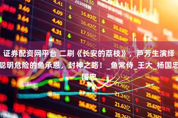 证券配资网平台 二刷《长安的荔枝》，芦芳生演绎聪明危险的鱼承恩，封神之路！_鱼常侍_王大_杨国忠