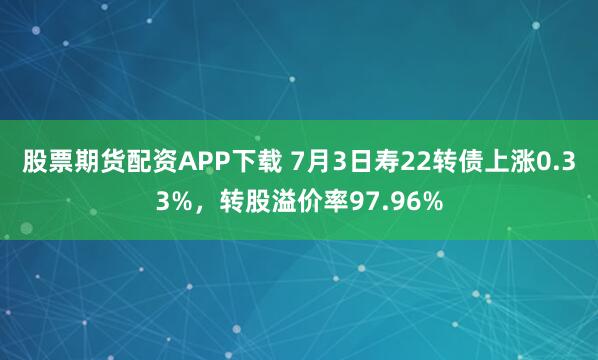 股票期货配资APP下载 7月3日寿22转债上涨0.33%，转股溢价率97.96%