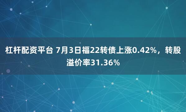 杠杆配资平台 7月3日福22转债上涨0.42%，转股溢价率31.36%
