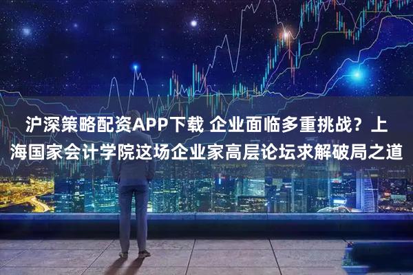 沪深策略配资APP下载 企业面临多重挑战？上海国家会计学院这场企业家高层论坛求解破局之道