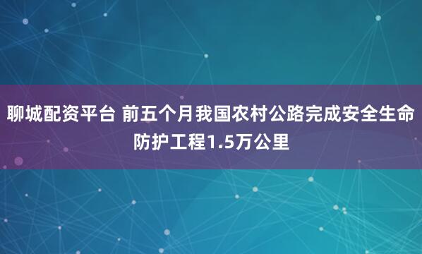 聊城配资平台 前五个月我国农村公路完成安全生命防护工程1.5万公里