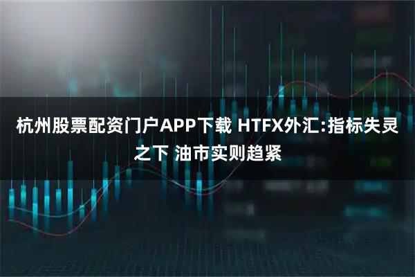 杭州股票配资门户APP下载 HTFX外汇:指标失灵之下 油市实则趋紧