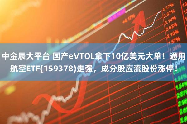 中金辰大平台 国产eVTOL拿下10亿美元大单！通用航空ETF(159378)走强，成分股应流股份涨停！