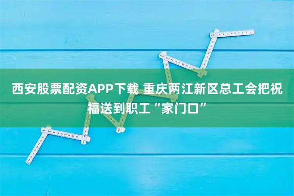 西安股票配资APP下载 重庆两江新区总工会把祝福送到职工“家门口”