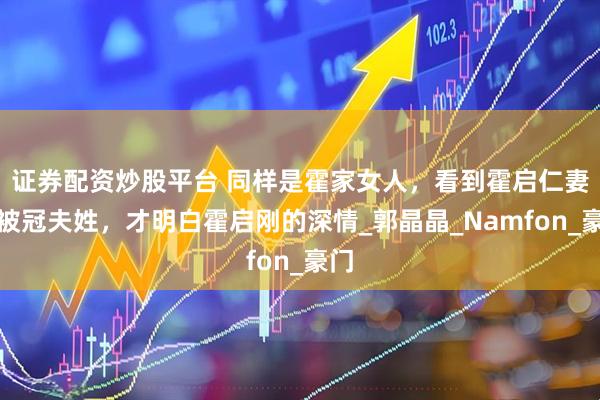 证券配资炒股平台 同样是霍家女人，看到霍启仁妻子被冠夫姓，才明白霍启刚的深情_郭晶晶_Namfon_豪门