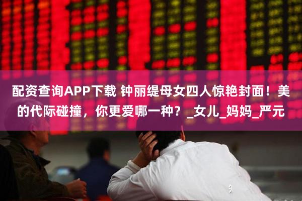 配资查询APP下载 钟丽缇母女四人惊艳封面！美的代际碰撞，你更爱哪一种？_女儿_妈妈_严元