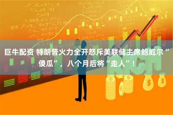 巨牛配资 特朗普火力全开怒斥美联储主席鲍威尔“傻瓜”，八个月后将“走人”！