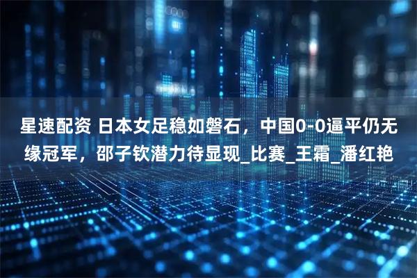 星速配资 日本女足稳如磐石，中国0-0逼平仍无缘冠军，邵子钦潜力待显现_比赛_王霜_潘红艳