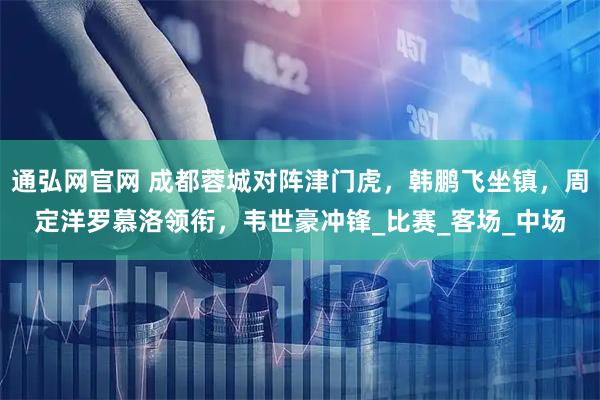 通弘网官网 成都蓉城对阵津门虎，韩鹏飞坐镇，周定洋罗慕洛领衔，韦世豪冲锋_比赛_客场_中场