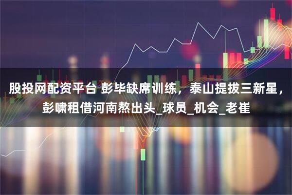 股投网配资平台 彭毕缺席训练，泰山提拔三新星，彭啸租借河南熬出头_球员_机会_老崔