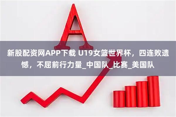 新股配资网APP下载 U19女篮世界杯，四连败遗憾，不屈前行力量_中国队_比赛_美国队