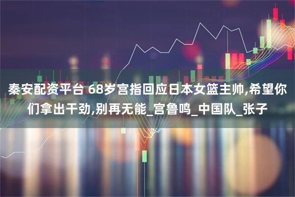 秦安配资平台 68岁宫指回应日本女篮主帅,希望你们拿出干劲,别再无能_宫鲁鸣_中国队_张子