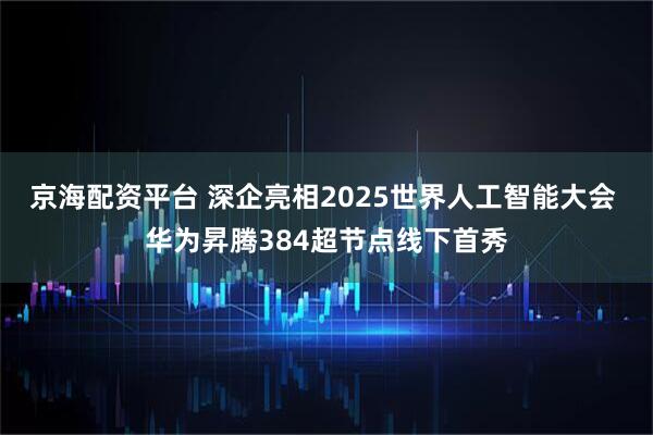 京海配资平台 深企亮相2025世界人工智能大会 华为昇腾384超节点线下首秀