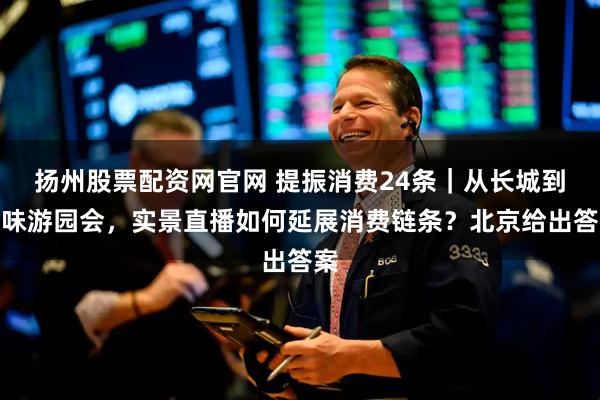 扬州股票配资网官网 提振消费24条｜从长城到京味游园会，实景直播如何延展消费链条？北京给出答案