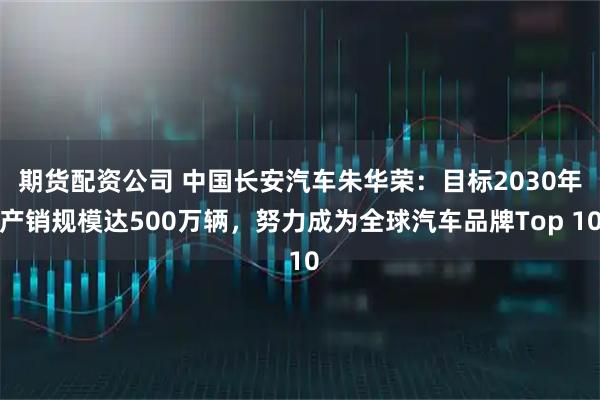 期货配资公司 中国长安汽车朱华荣：目标2030年产销规模达500万辆，努力成为全球汽车品牌Top 10