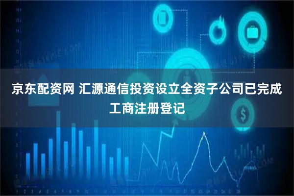 京东配资网 汇源通信投资设立全资子公司已完成工商注册登记