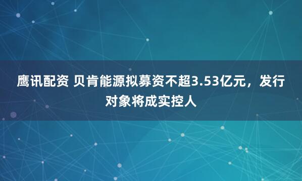 鹰讯配资 贝肯能源拟募资不超3.53亿元，发行对象将成实控人