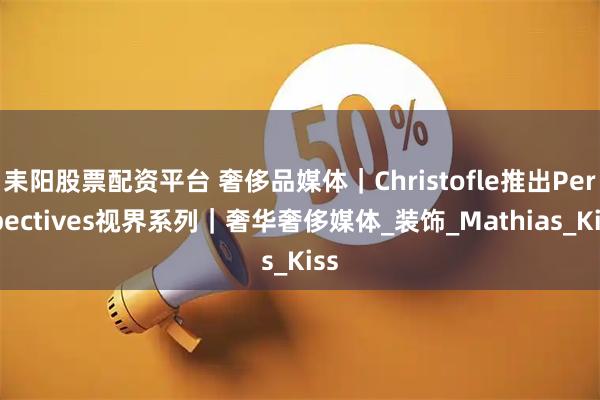 耒阳股票配资平台 奢侈品媒体｜Christofle推出Perspectives视界系列｜奢华奢侈媒体_装饰_Mathias_Kiss