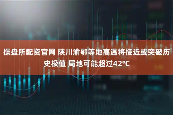 操盘所配资官网 陕川渝鄂等地高温将接近或突破历史极值 局地可能超过42℃