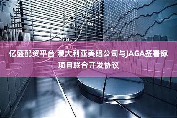 亿盛配资平台 澳大利亚美铝公司与JAGA签署镓项目联合开发协议