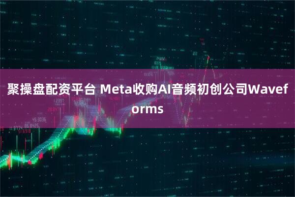 聚操盘配资平台 Meta收购AI音频初创公司Waveforms