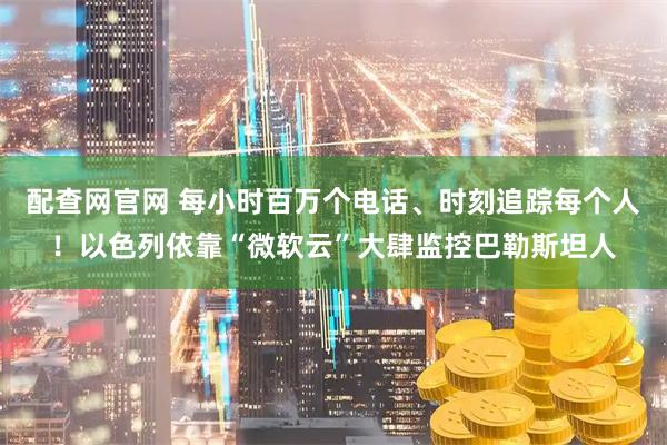 配查网官网 每小时百万个电话、时刻追踪每个人！以色列依靠“微软云”大肆监控巴勒斯坦人