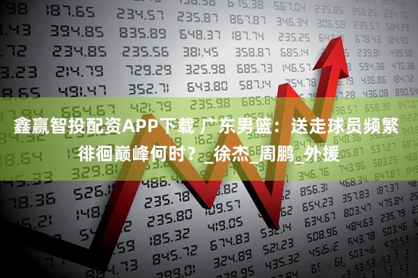 鑫赢智投配资APP下载 广东男篮：送走球员频繁 徘徊巅峰何时？_徐杰_周鹏_外援