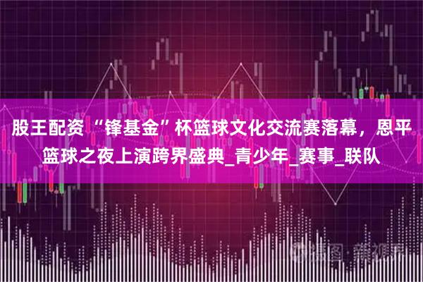 股王配资 “锋基金”杯篮球文化交流赛落幕，恩平篮球之夜上演跨界盛典_青少年_赛事_联队