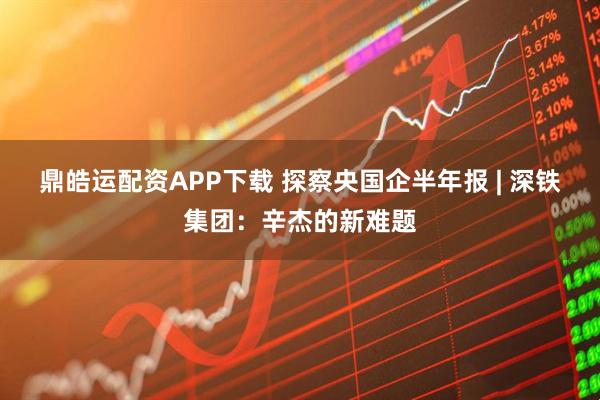 鼎皓运配资APP下载 探察央国企半年报 | 深铁集团：辛杰的新难题