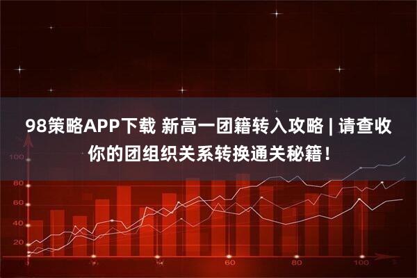 98策略APP下载 新高一团籍转入攻略 | 请查收你的团组织关系转换通关秘籍！