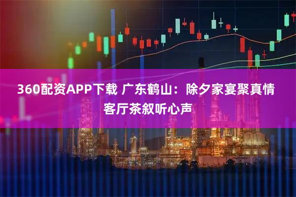 360配资APP下载 广东鹤山：除夕家宴聚真情 客厅茶叙听心声