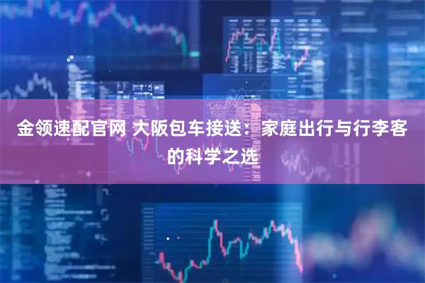 金领速配官网 大阪包车接送：家庭出行与行李客的科学之选