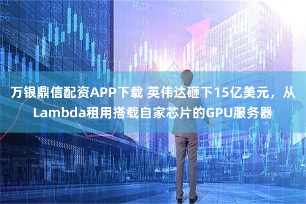 万银鼎信配资APP下载 英伟达砸下15亿美元，从Lambda租用搭载自家芯片的GPU服务器
