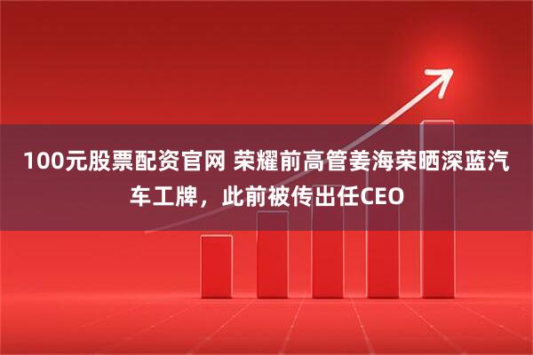 100元股票配资官网 荣耀前高管姜海荣晒深蓝汽车工牌，此前被传出任CEO