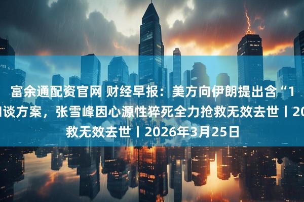 富余通配资官网 财经早报：美方向伊朗提出含“15项条件”的和谈方案，张雪峰因心源性猝死全力抢救无效去世丨2026年3月25日