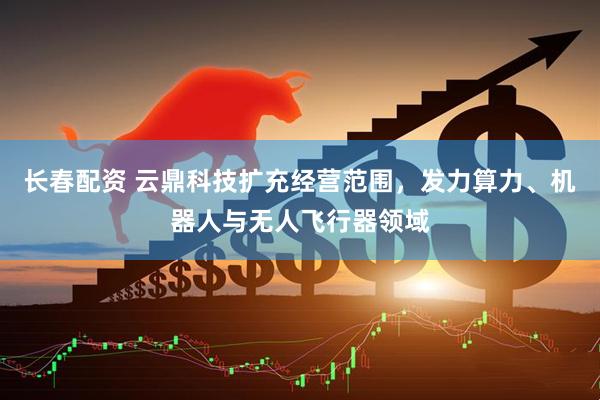 长春配资 云鼎科技扩充经营范围，发力算力、机器人与无人飞行器领域